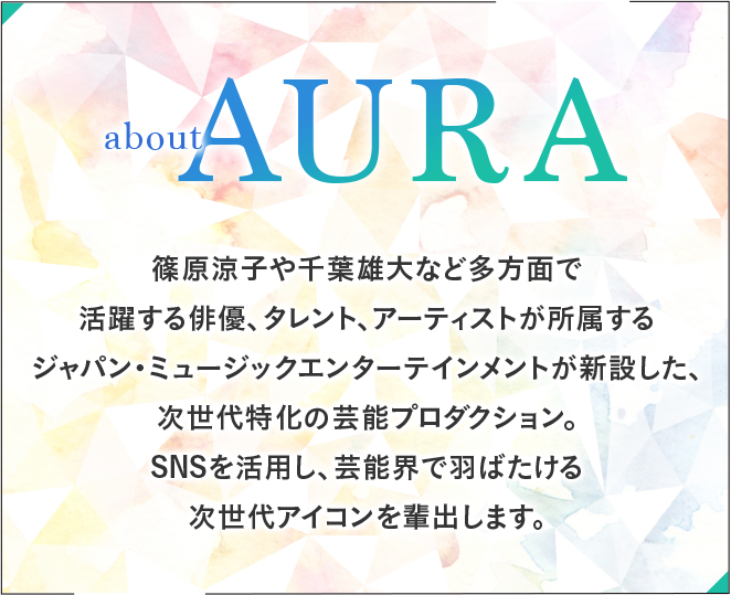 about AURA 篠原涼子や千葉雄大など多方面で活躍する俳優、タレント、アーティストが所属するジャパン・ミュージックエンターテインメントが新設した、次世代特化の芸能プロダクション。SNSを活用し、芸能界で羽ばたける次世代アイコンを輩出します。